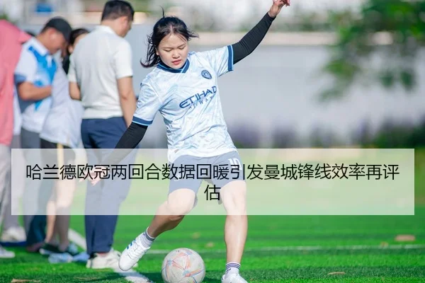 哈兰德欧冠两回合数据回暖引发曼城锋线效率再评估