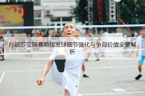 孙颖莎亚锦赛前接发球细节强化与争冠价值全景解析